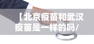 【北京疫苗和武汉疫苗是一样的吗/北京的疫苗和武汉的疫苗】 【北京疫苗和武汉疫苗是一样的吗/北京的疫苗和武汉的疫苗】