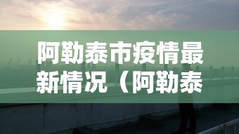 阿勒泰市疫情最新情况（阿勒泰地区疫情最新消息）