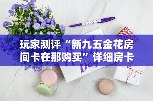 玩家测评“新九五金花房间卡在那购买”详细房卡怎么购买教程 玩家测评“新九五金花房间卡在那购买”详细房卡怎么购买教程