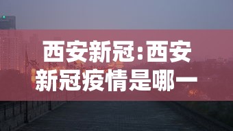 西安新冠:西安新冠疫情是哪一年开始的 西安新冠:西安新冠疫情是哪一年开始的