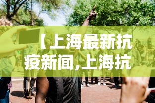 【上海最新抗疫新闻,上海抗击疫情新闻报道】 【上海最新抗疫新闻,上海抗击疫情新闻报道】