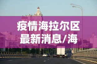 疫情海拉尔区最新消息/海拉尔疫情最新进展 疫情海拉尔区最新消息/海拉尔疫情最新进展