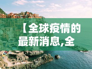 【全球疫情的最新消息,全球疫情最新消息死亡人数】 【全球疫情的最新消息,全球疫情最新消息死亡人数】