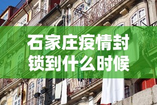 石家庄疫情封锁到什么时候/石家庄疫情最新消息封城什么时候结束?