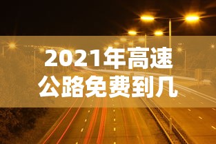 2021年高速公路免费到几号/2021年高速公路免费到几号截止 2021年高速公路免费到几号/2021年高速公路免费到几号截止
