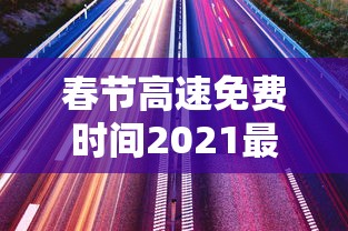 春节高速免费时间2021最新通知:春节高速免费时间2021多少天