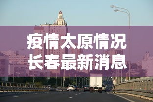 疫情太原情况长春最新消息/太原疫情新动态