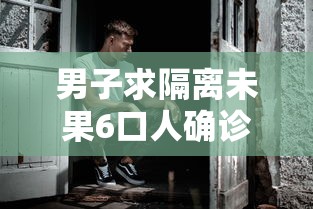 男子求隔离未果6口人确诊(男子出差被隔离) 男子求隔离未果6口人确诊(男子出差被隔离)