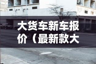 大货车新车报价（最新款大货车报价）