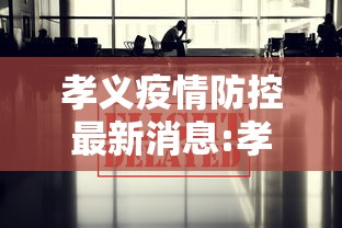 孝义疫情防控最新消息:孝义市疫情防控工作动态