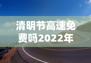 清明节高速免费吗2022年(清明节高速免费收费时间) 清明节高速免费吗2022年(清明节高速免费收费时间)