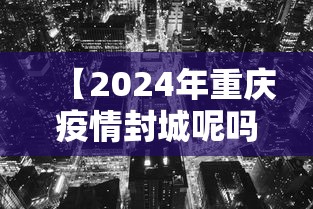 【2024年重庆疫情封城呢吗/2020年重庆封城】 【2024年重庆疫情封城呢吗/2020年重庆封城】