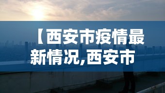 【西安市疫情最新情况,西安市疫情最新消息 新闻】
