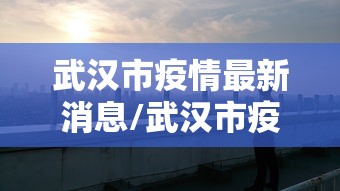 武汉市疫情最新消息/武汉市疫情新增情况 武汉市疫情最新消息/武汉市疫情新增情况