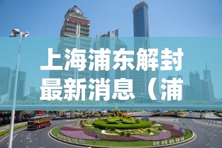 上海浦东解封最新消息(浦东解封时间) 上海浦东解封最新消息(浦东解封时间)
