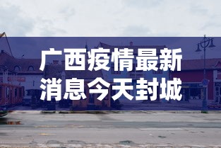 广西疫情最新消息今天封城了(广西疫情最新公告) 广西疫情最新消息今天封城了(广西疫情最新公告)