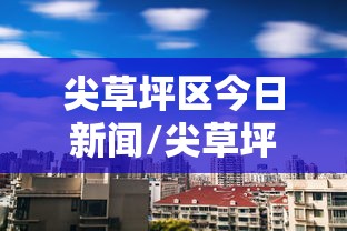 尖草坪区今日新闻/尖草坪区疫情最新消息 尖草坪区今日新闻/尖草坪区疫情最新消息