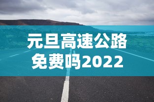 元旦高速公路免费吗2022(元旦高速公路免费吗?) 元旦高速公路免费吗2022(元旦高速公路免费吗?)