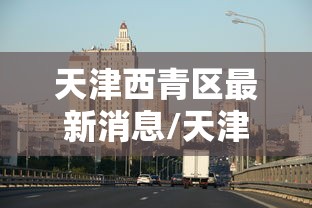天津西青区最新消息/天津西青区最新消息今天