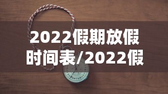 2022假期放假时间表/2022假期放假时间表安徽