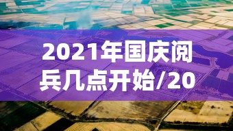 2021年国庆阅兵几点开始/2021年国庆阅兵几点开始啊 2021年国庆阅兵几点开始/2021年国庆阅兵几点开始啊