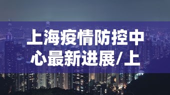 上海疫情防控中心最新进展/上海疫情防控中心最新进展电话 上海疫情防控中心最新进展/上海疫情防控中心最新进展电话