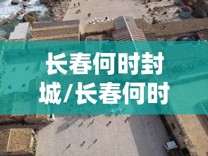 长春何时封城/长春何时封城最新消息 长春何时封城/长春何时封城最新消息