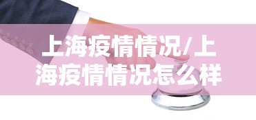 上海疫情情况/上海疫情情况怎么样 上海疫情情况/上海疫情情况怎么样