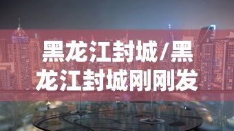 黑龙江封城/黑龙江封城刚刚发生了什么