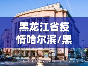 黑龙江省疫情哈尔滨/黑龙江省哈尔滨市的疫情情况 黑龙江省疫情哈尔滨/黑龙江省哈尔滨市的疫情情况
