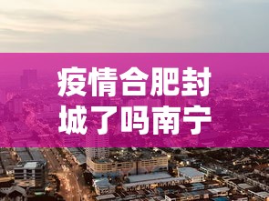 疫情合肥封城了吗南宁最新消息（合肥疫情封闭）