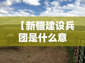 【新疆建设兵团是什么意思,新疆建设兵团的意思】 【新疆建设兵团是什么意思,新疆建设兵团的意思】