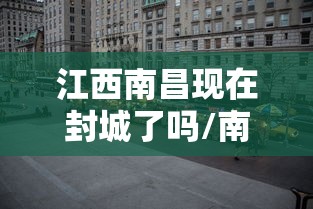 江西南昌现在封城了吗/南昌疫情已经封城了吗 江西南昌现在封城了吗/南昌疫情已经封城了吗