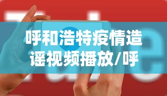 呼和浩特疫情造谣视频播放/呼和浩特疫情造谣视频播放大全