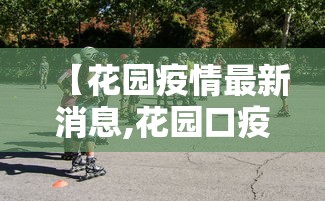 【花园疫情最新消息,花园口疫情防控指挥部电话号码】 【花园疫情最新消息,花园口疫情防控指挥部电话号码】