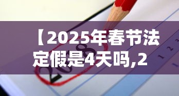 【2025年春节法定假是4天吗,2025年春节是哪一天几月几号】 【2025年春节法定假是4天吗,2025年春节是哪一天几月几号】