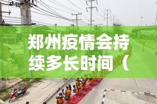 郑州疫情会持续多长时间（这次郑州疫情会持续多久什么时候能结束）