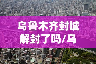乌鲁木齐封城解封了吗/乌鲁木齐封城解封了吗今天 乌鲁木齐封城解封了吗/乌鲁木齐封城解封了吗今天