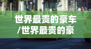 世界最贵的豪车/世界最贵的豪车是什么车