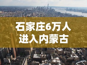 石家庄6万人进入内蒙古(河北石家庄6万多人进入内蒙古) 石家庄6万人进入内蒙古(河北石家庄6万多人进入内蒙古)