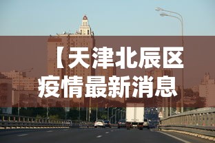 【天津北辰区疫情最新消息今天,天津北辰区是否有疫情】 【天津北辰区疫情最新消息今天,天津北辰区是否有疫情】