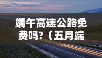 端午高速公路免费吗?(五月端午高速公路免费吗) 端午高速公路免费吗?(五月端午高速公路免费吗)