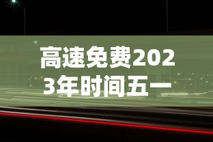 高速免费2023年时间五一:2121年高速公路免费 高速免费2023年时间五一:2121年高速公路免费