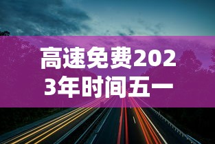 高速免费2023年时间五一:2121年高速公路免费 高速免费2023年时间五一:2121年高速公路免费