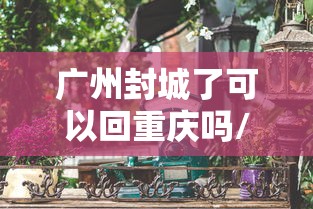 广州封城了可以回重庆吗/广州封城了可以回重庆吗最新消息 广州封城了可以回重庆吗/广州封城了可以回重庆吗最新消息
