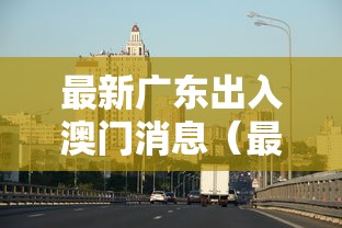 最新广东出入澳门消息（最新广东出入澳门消息查询）