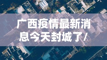 广西疫情最新消息今天封城了/广西疫情情况? 广西疫情最新消息今天封城了/广西疫情情况?