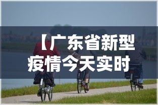 【广东省新型疫情今天实时动态,广东省疫情新增病例】 【广东省新型疫情今天实时动态,广东省疫情新增病例】