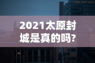 2021太原封城是真的吗?(太原封城了吗2021) 2021太原封城是真的吗?(太原封城了吗2021)
