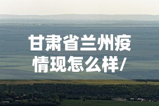 甘肃省兰州疫情现怎么样/最新甘肃兰州的疫情怎么样 甘肃省兰州疫情现怎么样/最新甘肃兰州的疫情怎么样